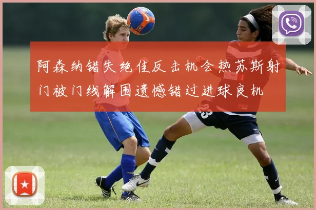 阿森纳错失绝佳反击机会热苏斯射门被门线解围遗憾错过进球良机