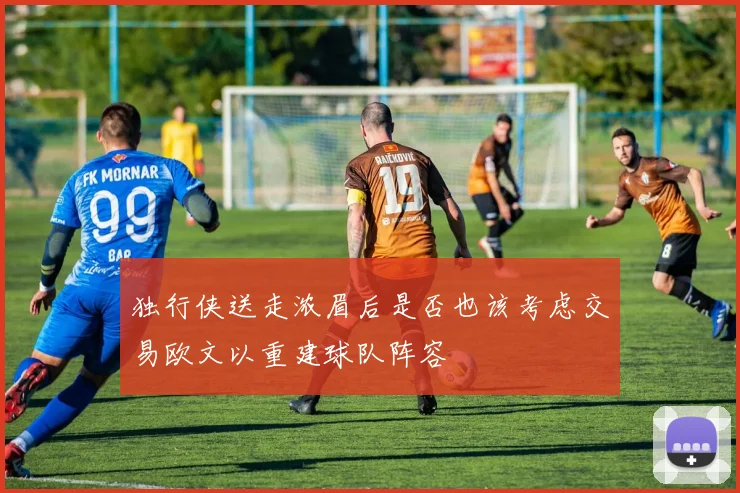 独行侠送走浓眉后是否也该考虑交易欧文以重建球队阵容
