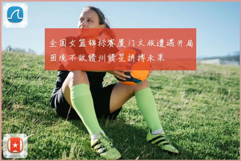 全国女篮锦标赛厦门文旅遭遇开局困境不敌赣州赣星拼搏未果