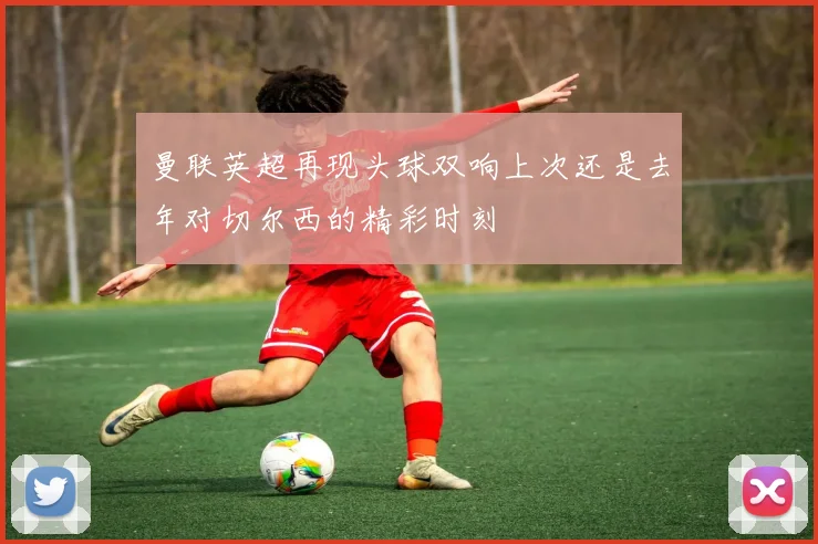 曼联英超再现头球双响上次还是去年对切尔西的精彩时刻