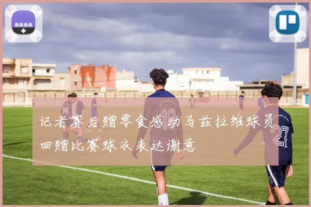 记者赛后赠零食感动马兹拉维球员回赠比赛球衣表达谢意