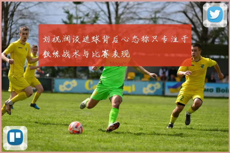 刘祝润谈进球背后心态称只专注于教练战术与比赛表现
