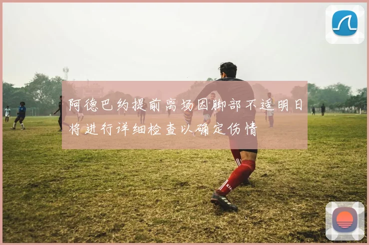 阿德巴约提前离场因脚部不适明日将进行详细检查以确定伤情