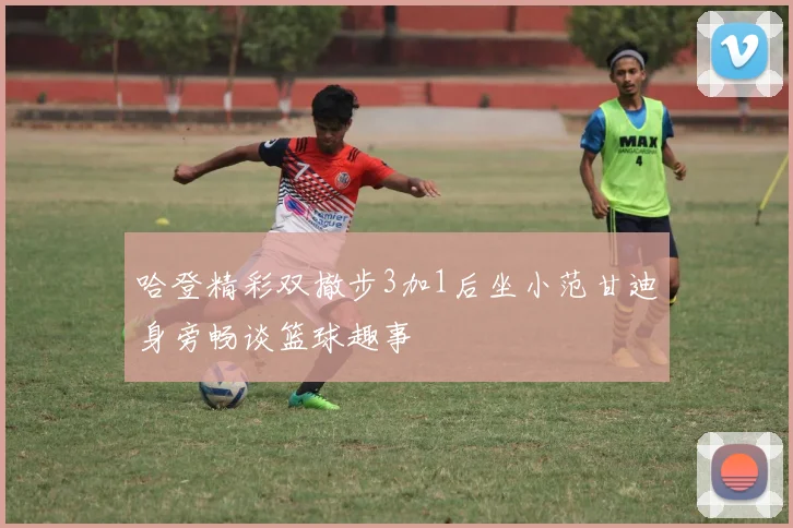 哈登精彩双撤步3加1后坐小范甘迪身旁畅谈篮球趣事