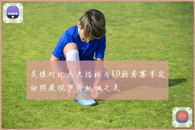 美媒对比杰夫格林与KD新秀赛季定妆照展现岁月轮回之美