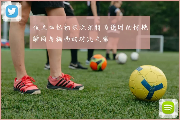 佳夫回忆初识沃尔特马德时的惊艳瞬间与梅西的对比之感