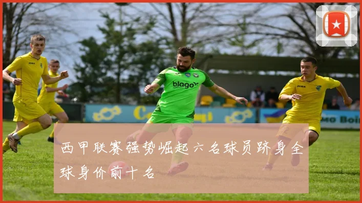 西甲联赛强势崛起六名球员跻身全球身价前十名