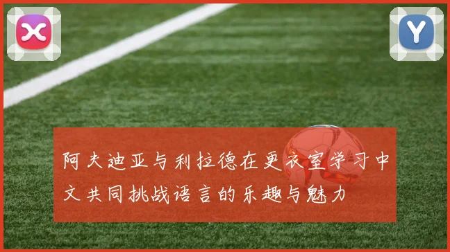 阿夫迪亚与利拉德在更衣室学习中文共同挑战语言的乐趣与魅力