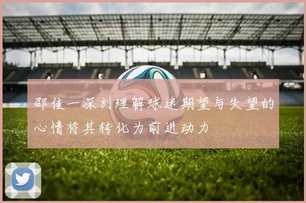 邵佳一深刻理解球迷期望与失望的心情将其转化为前进动力