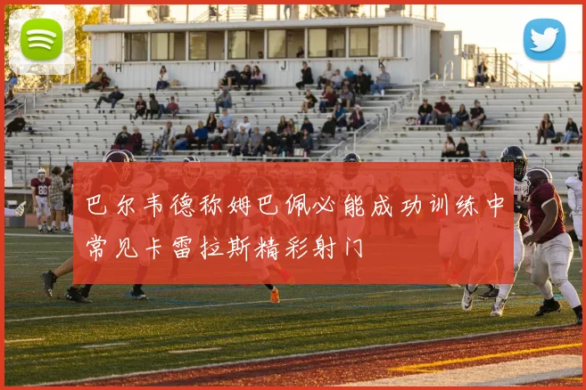 巴尔韦德称姆巴佩必能成功训练中常见卡雷拉斯精彩射门