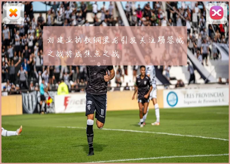 刘建业执教铜梁龙引发关注踢蓉城之战将成焦点之战